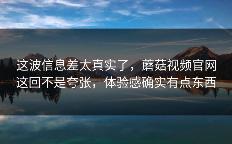 这波信息差太真实了，蘑菇视频官网这回不是夸张，体验感确实有点东西